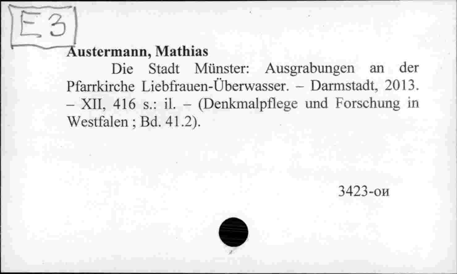 ﻿Еді
Äustermann, Mathias
Die Stadt Münster: Ausgrabungen an der Pfarrkirche Liebfrauen-Überwasser. - Darmstadt, 2013. - XII, 416 s.: il. - (Denkmalpflege und Forschung in Westfalen ; Bd. 41.2).
3423-ои